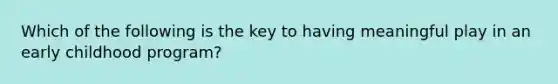 Which of the following is the key to having meaningful play in an early childhood program?