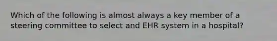 Which of the following is almost always a key member of a steering committee to select and EHR system in a hospital?