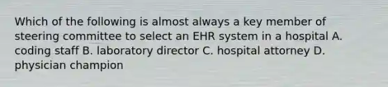 Which of the following is almost always a key member of steering committee to select an EHR system in a hospital A. coding staff B. laboratory director C. hospital attorney D. physician champion