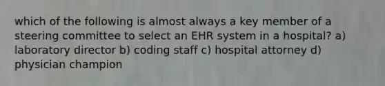 which of the following is almost always a key member of a steering committee to select an EHR system in a hospital? a) laboratory director b) coding staff c) hospital attorney d) physician champion