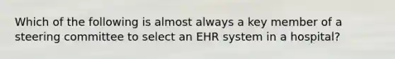 Which of the following is almost always a key member of a steering committee to select an EHR system in a hospital?