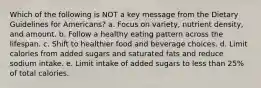 Which of the following is NOT a key message from the Dietary Guidelines for Americans? a. Focus on variety, nutrient density, and amount. b. Follow a healthy eating pattern across the lifespan. c. Shift to healthier food and beverage choices. d. Limit calories from added sugars and saturated fats and reduce sodium intake. e. Limit intake of added sugars to less than 25% of total calories.