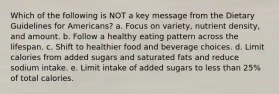 Which of the following is NOT a key message from the Dietary Guidelines for Americans? a. Focus on variety, nutrient density, and amount. b. Follow a healthy eating pattern across the lifespan. c. Shift to healthier food and beverage choices. d. Limit calories from added sugars and saturated fats and reduce sodium intake. e. Limit intake of added sugars to less than 25% of total calories.