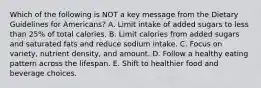 Which of the following is NOT a key message from the Dietary Guidelines for Americans? A. Limit intake of added sugars to less than 25% of total calories. B. Limit calories from added sugars and saturated fats and reduce sodium intake. C. Focus on variety, nutrient density, and amount. D. Follow a healthy eating pattern across the lifespan. E. Shift to healthier food and beverage choices.