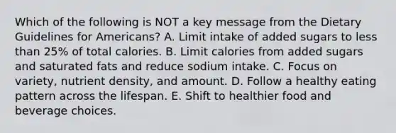 Which of the following is NOT a key message from the Dietary Guidelines for Americans? A. Limit intake of added sugars to less than 25% of total calories. B. Limit calories from added sugars and saturated fats and reduce sodium intake. C. Focus on variety, nutrient density, and amount. D. Follow a healthy eating pattern across the lifespan. E. Shift to healthier food and beverage choices.