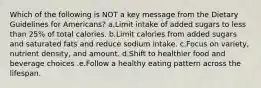 Which of the following is NOT a key message from the Dietary Guidelines for Americans? a.Limit intake of added sugars to less than 25% of total calories. b.Limit calories from added sugars and saturated fats and reduce sodium intake. c.Focus on variety, nutrient density, and amount. d.Shift to healthier food and beverage choices .e.Follow a healthy eating pattern across the lifespan.