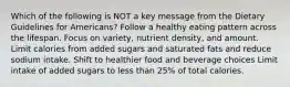 Which of the following is NOT a key message from the Dietary Guidelines for Americans? Follow a healthy eating pattern across the lifespan. Focus on variety, nutrient density, and amount. Limit calories from added sugars and saturated fats and reduce sodium intake. Shift to healthier food and beverage choices Limit intake of added sugars to less than 25% of total calories.