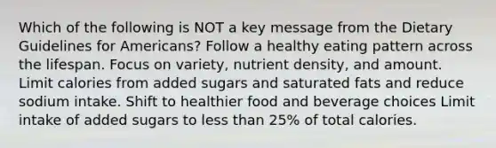 Which of the following is NOT a key message from the Dietary Guidelines for Americans? Follow a healthy eating pattern across the lifespan. Focus on variety, nutrient density, and amount. Limit calories from added sugars and saturated fats and reduce sodium intake. Shift to healthier food and beverage choices Limit intake of added sugars to less than 25% of total calories.