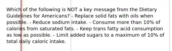 Which of the following is NOT a key message from the Dietary Guidelines for Americans? - Replace solid fats with oils when possible. - Reduce sodium intake. - Consume more than 10% of calories from saturated fats. - Keep trans fatty acid consumption as low as possible. - Limit added sugars to a maximum of 10% of total daily caloric intake.