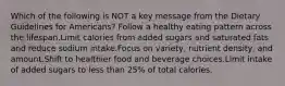 Which of the following is NOT a key message from the Dietary Guidelines for Americans? Follow a healthy eating pattern across the lifespan.Limit calories from added sugars and saturated fats and reduce sodium intake.Focus on variety, nutrient density, and amount.Shift to healthier food and beverage choices.Limit intake of added sugars to less than 25% of total calories.