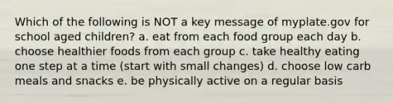 Which of the following is NOT a key message of myplate.gov for school aged children? a. eat from each food group each day b. choose healthier foods from each group c. take healthy eating one step at a time (start with small changes) d. choose low carb meals and snacks e. be physically active on a regular basis