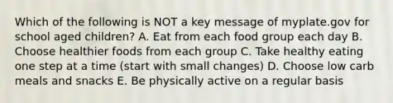 Which of the following is NOT a key message of myplate.gov for school aged children? A. Eat from each food group each day B. Choose healthier foods from each group C. Take healthy eating one step at a time (start with small changes) D. Choose low carb meals and snacks E. Be physically active on a regular basis