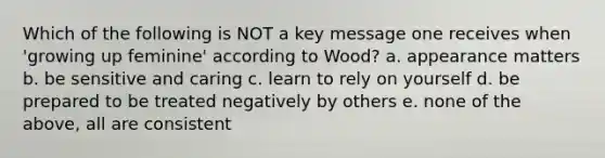 Which of the following is NOT a key message one receives when 'growing up feminine' according to Wood? a. appearance matters b. be sensitive and caring c. learn to rely on yourself d. be prepared to be treated negatively by others e. none of the above, all are consistent