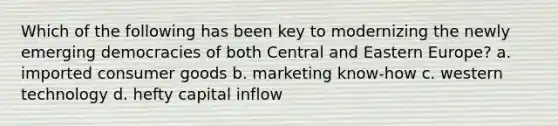 Which of the following has been key to modernizing the newly emerging democracies of both Central and Eastern Europe? a. imported consumer goods b. marketing know-how c. western technology d. hefty capital inflow