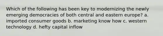 Which of the following has been key to modernizing the newly emerging democracies of both central and eastern europe? a. imported consumer goods b. marketing know how c. western technology d. hefty capital inflow