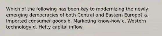 Which of the following has been key to modernizing the newly emerging democracies of both Central and Eastern Europe? a. Imported consumer goods b. Marketing know-how c. Western technology d. Hefty capital inflow