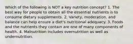 Which of the following is NOT a key nutrition concept? 1. The best way for people to obtain all the essential nutrients is to consume dietary supplements. 2. Variety, moderation, and balance can help ensure a diet's nutritional adequacy. 3. Foods and the nutrients they contain are one of many components of health. 4. Malnutrition includes overnutrition as well as undernutrition.