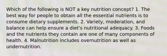 Which of the following is NOT a key nutrition concept? 1. The best way for people to obtain all the essential nutrients is to consume dietary supplements. 2. Variety, moderation, and balance can help ensure a diet's nutritional adequacy. 3. Foods and the nutrients they contain are one of many components of health. 4. Malnutrition includes overnutrition as well as undernutrition.