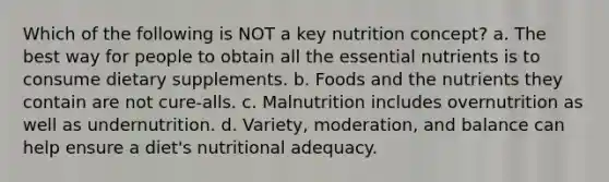 Which of the following is NOT a key nutrition concept? a. The best way for people to obtain all the essential nutrients is to consume dietary supplements. b. Foods and the nutrients they contain are not cure-alls. c. Malnutrition includes overnutrition as well as undernutrition. d. Variety, moderation, and balance can help ensure a diet's nutritional adequacy.