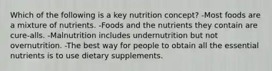 Which of the following is a key nutrition concept? -Most foods are a mixture of nutrients. -Foods and the nutrients they contain are cure-alls. -Malnutrition includes undernutrition but not overnutrition. -The best way for people to obtain all the essential nutrients is to use dietary supplements.