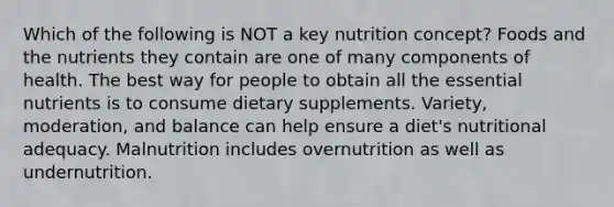 Which of the following is NOT a key nutrition concept? Foods and the nutrients they contain are one of many components of health. The best way for people to obtain all the essential nutrients is to consume dietary supplements. Variety, moderation, and balance can help ensure a diet's nutritional adequacy. Malnutrition includes overnutrition as well as undernutrition.