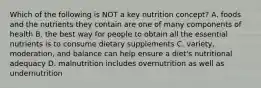 Which of the following is NOT a key nutrition concept? A. foods and the nutrients they contain are one of many components of health B. the best way for people to obtain all the essential nutrients is to consume dietary supplements C. variety, moderation, and balance can help ensure a diet's nutritional adequacy D. malnutrition includes overnutrition as well as undernutrition