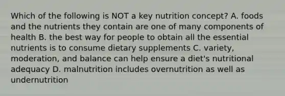 Which of the following is NOT a key nutrition concept? A. foods and the nutrients they contain are one of many components of health B. the best way for people to obtain all the essential nutrients is to consume dietary supplements C. variety, moderation, and balance can help ensure a diet's nutritional adequacy D. malnutrition includes overnutrition as well as undernutrition