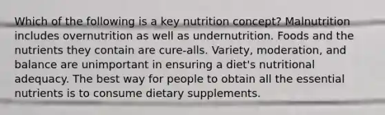 Which of the following is a key nutrition concept? Malnutrition includes overnutrition as well as undernutrition. Foods and the nutrients they contain are cure-alls. Variety, moderation, and balance are unimportant in ensuring a diet's nutritional adequacy. The best way for people to obtain all the essential nutrients is to consume dietary supplements.