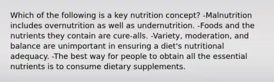 Which of the following is a key nutrition concept? -Malnutrition includes overnutrition as well as undernutrition. -Foods and the nutrients they contain are cure-alls. -Variety, moderation, and balance are unimportant in ensuring a diet's nutritional adequacy. -The best way for people to obtain all the essential nutrients is to consume dietary supplements.