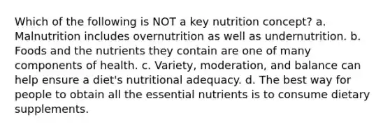 Which of the following is NOT a key nutrition concept? a. Malnutrition includes overnutrition as well as undernutrition. b. Foods and the nutrients they contain are one of many components of health. c. Variety, moderation, and balance can help ensure a diet's nutritional adequacy. d. The best way for people to obtain all the essential nutrients is to consume dietary supplements.