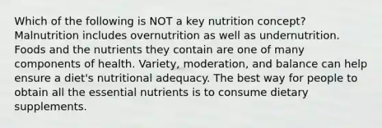 Which of the following is NOT a key nutrition concept? Malnutrition includes overnutrition as well as undernutrition. Foods and the nutrients they contain are one of many components of health. Variety, moderation, and balance can help ensure a diet's nutritional adequacy. The best way for people to obtain all the essential nutrients is to consume dietary supplements.