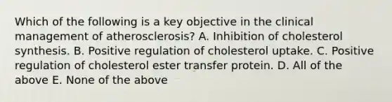 Which of the following is a key objective in the clinical management of atherosclerosis? A. Inhibition of cholesterol synthesis. B. Positive regulation of cholesterol uptake. C. Positive regulation of cholesterol ester transfer protein. D. All of the above E. None of the above