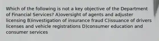 Which of the following is not a key objective of the Department of Financial Services? A)oversight of agents and adjuster licensing B)investigation of insurance fraud C)issuance of drivers licenses and vehicle registrations D)consumer education and consumer services