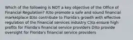 Which of the following is NOT a key objective of the Office of Financial Regulation? A)to promote a safe and sound financial marketplace B)to contribute to Florida's growth with effective regulation of the financial services industry C)to ensure high profits for Florida's financial service providers D)to provide oversight for Florida's financial service providers