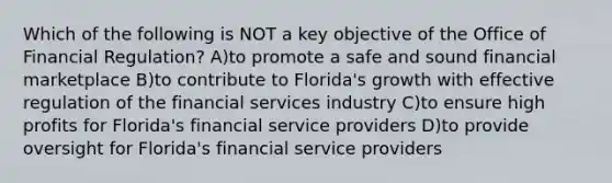 Which of the following is NOT a key objective of the Office of Financial Regulation? A)to promote a safe and sound financial marketplace B)to contribute to Florida's growth with effective regulation of the financial services industry C)to ensure high profits for Florida's financial service providers D)to provide oversight for Florida's financial service providers