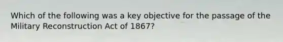 Which of the following was a key objective for the passage of the Military Reconstruction Act of 1867?