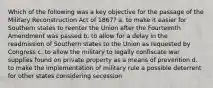 Which of the following was a key objective for the passage of the Military Reconstruction Act of 1867? a. to make it easier for Southern states to reenter the Union after the Fourteenth Amendment was passed b. to allow for a delay in the readmission of Southern states to the Union as requested by Congress c. to allow the military to legally confiscate war supplies found on private property as a means of prevention d. to make the implementation of military rule a possible deterrent for other states considering secession