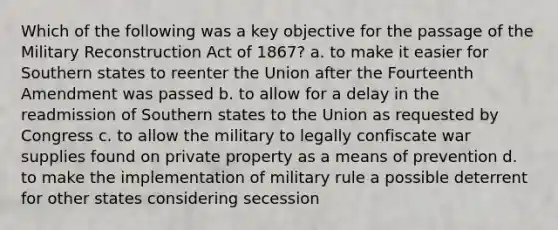 Which of the following was a key objective for the passage of the Military Reconstruction Act of 1867? a. to make it easier for Southern states to reenter the Union after the Fourteenth Amendment was passed b. to allow for a delay in the readmission of Southern states to the Union as requested by Congress c. to allow the military to legally confiscate war supplies found on private property as a means of prevention d. to make the implementation of military rule a possible deterrent for other states considering secession