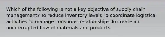 Which of the following is not a key objective of supply chain management? To reduce inventory levels To coordinate logistical activities To manage consumer relationships To create an uninterrupted flow of materials and products