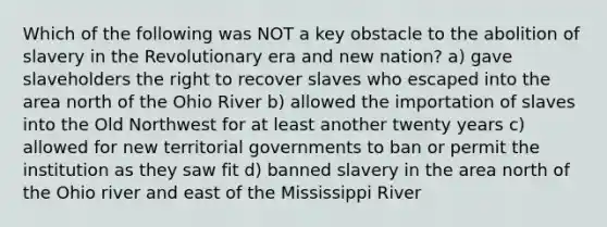 Which of the following was NOT a key obstacle to the abolition of slavery in the Revolutionary era and new nation? a) gave slaveholders the right to recover slaves who escaped into the area north of the Ohio River b) allowed the importation of slaves into the Old Northwest for at least another twenty years c) allowed for new territorial governments to ban or permit the institution as they saw fit d) banned slavery in the area north of the Ohio river and east of the Mississippi River