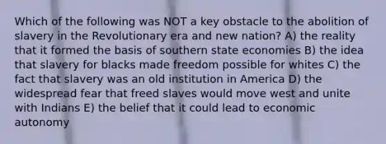 Which of the following was NOT a key obstacle to the abolition of slavery in the Revolutionary era and new nation? A) the reality that it formed the basis of southern state economies B) the idea that slavery for blacks made freedom possible for whites C) the fact that slavery was an old institution in America D) the widespread fear that freed slaves would move west and unite with Indians E) the belief that it could lead to economic autonomy