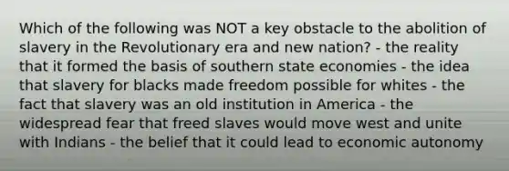 Which of the following was NOT a key obstacle to the abolition of slavery in the Revolutionary era and new nation? - the reality that it formed the basis of southern state economies - the idea that slavery for blacks made freedom possible for whites - the fact that slavery was an old institution in America - the widespread fear that freed slaves would move west and unite with Indians - the belief that it could lead to economic autonomy