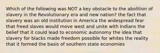 Which of the following was NOT a key obstacle to the abolition of slavery in the Revolutionary era and new nation? the fact that slavery was an old institution in America the widespread fear that freed slaves would move west and unite with Indians the belief that it could lead to economic autonomy the idea that slavery for blacks made freedom possible for whites the reality that it formed the basis of southern state economies