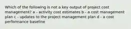 Which of the following is not a key output of project cost management? a - activity cost estimates b - a cost management plan c - updates to the project management plan d - a cost performance baseline