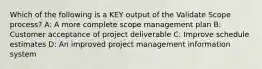 Which of the following is a KEY output of the Validate Scope process? A: A more complete scope management plan B: Customer acceptance of project deliverable C: Improve schedule estimates D: An improved project management information system