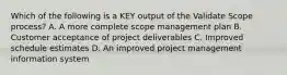 Which of the following is a KEY output of the Validate Scope process? A. A more complete scope management plan B. Customer acceptance of project deliverables C. Improved schedule estimates D. An improved project management information system