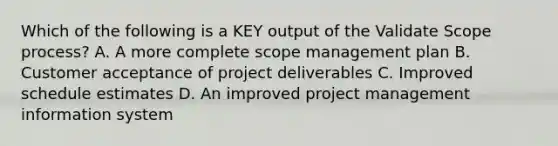 Which of the following is a KEY output of the Validate Scope process? A. A more complete scope management plan B. Customer acceptance of project deliverables C. Improved schedule estimates D. An improved project management information system