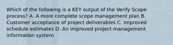 Which of the following is a KEY output of the Verify Scope process? A. A more complete scope management plan B. Customer acceptance of project deliverables C. Improved schedule estimates D. An improved project management information system