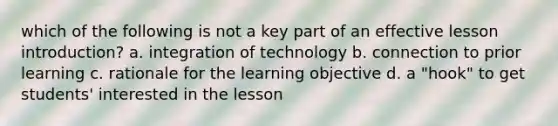 which of the following is not a key part of an effective lesson introduction? a. integration of technology b. connection to prior learning c. rationale for the learning objective d. a "hook" to get students' interested in the lesson