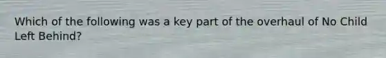 Which of the following was a key part of the overhaul of No Child Left Behind?